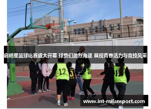 启明星篮球比赛盛大开幕 球员们激烈角逐 展现青春活力与竞技风采
