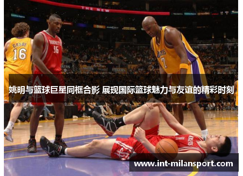 姚明与篮球巨星同框合影 展现国际篮球魅力与友谊的精彩时刻