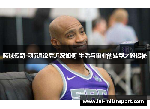 篮球传奇卡特退役后近况如何 生活与事业的转型之路揭秘