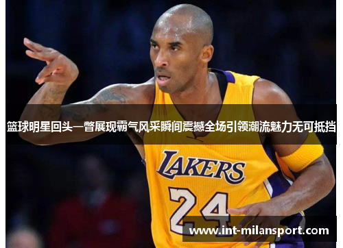 篮球明星回头一瞥展现霸气风采瞬间震撼全场引领潮流魅力无可抵挡