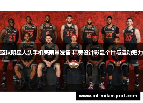 篮球明星人头手机壳限量发售 精美设计彰显个性与运动魅力