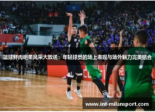 篮球鲜肉明星风采大放送：年轻球员的场上表现与场外魅力完美结合