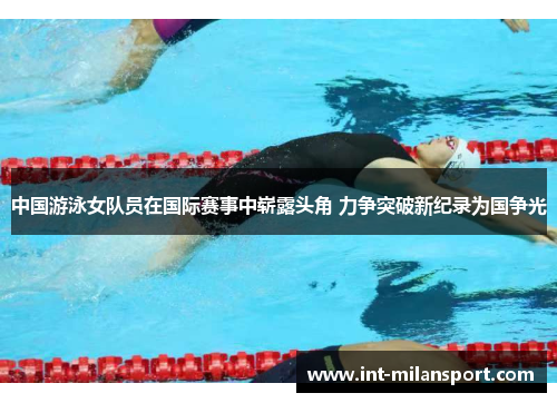 中国游泳女队员在国际赛事中崭露头角 力争突破新纪录为国争光